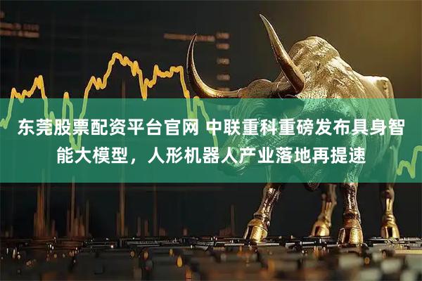 东莞股票配资平台官网 中联重科重磅发布具身智能大模型，人形机器人产业落地再提速