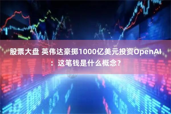 股票大盘 英伟达豪掷1000亿美元投资OpenAI：这笔钱是什么概念？