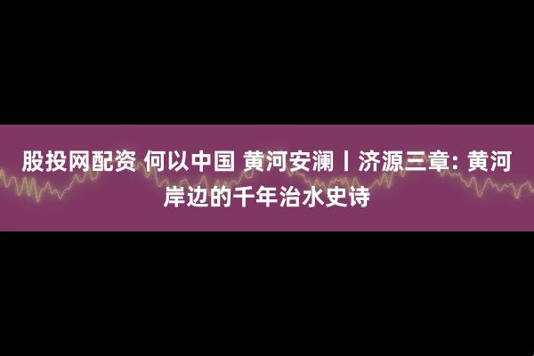 股投网配资 何以中国 黄河安澜丨济源三章: 黄河岸边的千年治水史诗