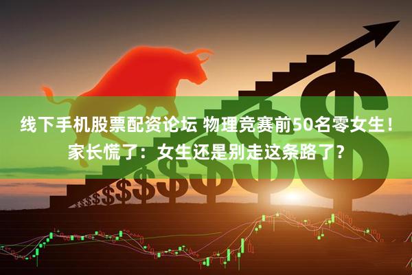 线下手机股票配资论坛 物理竞赛前50名零女生！家长慌了：女生还是别走这条路了？