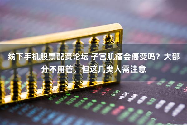 线下手机股票配资论坛 子宫肌瘤会癌变吗?大部分不用管,但这几类人需注意