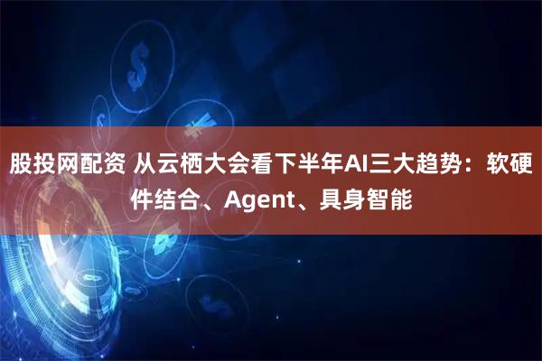 股投网配资 从云栖大会看下半年AI三大趋势：软硬件结合、Agent、具身智能