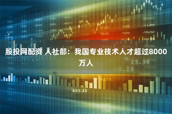 股投网配资 人社部：我国专业技术人才超过8000万人