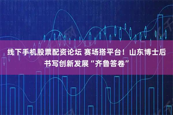 线下手机股票配资论坛 赛场搭平台！山东博士后书写创新发展“齐鲁答卷”