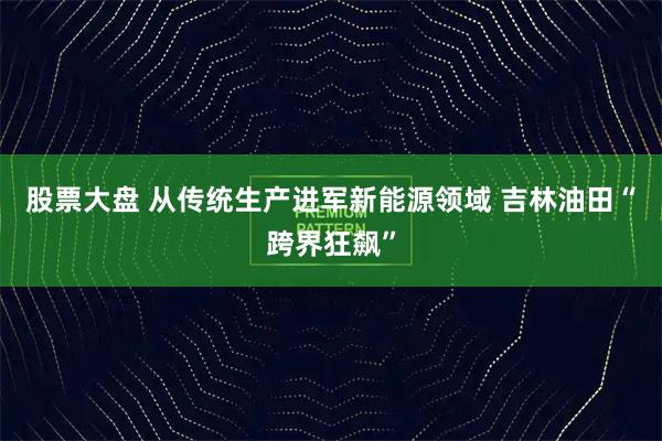 股票大盘 从传统生产进军新能源领域 吉林油田“跨界狂飙”
