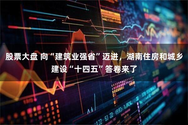 股票大盘 向“建筑业强省”迈进,湖南住房和城乡建设“十四五”答卷来了