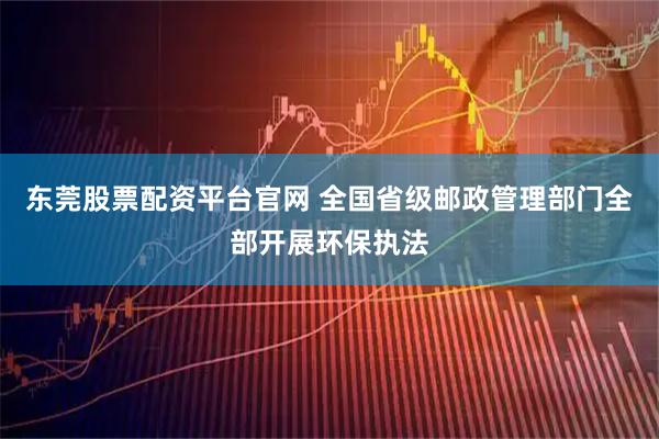 东莞股票配资平台官网 全国省级邮政管理部门全部开展环保执法