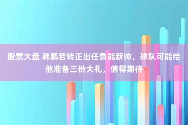 股票大盘 韩鹏若转正出任鲁能新帅，球队可能给他准备三份大礼，值得期待