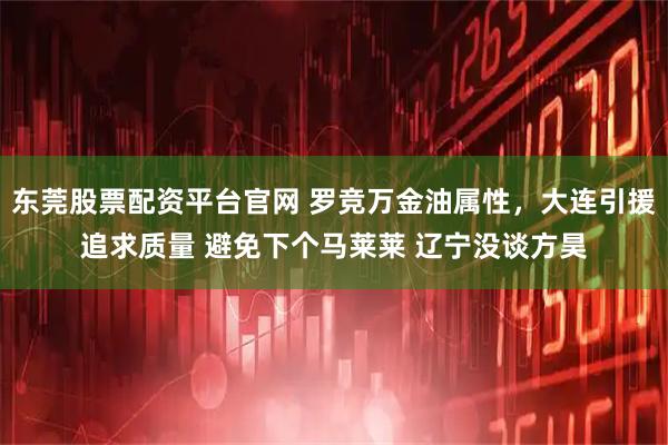 东莞股票配资平台官网 罗竞万金油属性，大连引援追求质量 避免下个马莱莱 辽宁没谈方昊