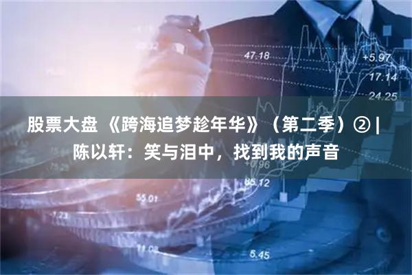 股票大盘 《跨海追梦趁年华》（第二季）② | 陈以轩：笑与泪中，找到我的声音