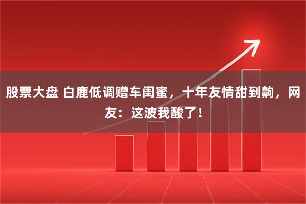 股票大盘 白鹿低调赠车闺蜜，十年友情甜到齁，网友：这波我酸了！