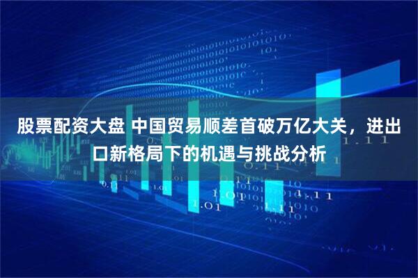 股票配资大盘 中国贸易顺差首破万亿大关，进出口新格局下的机遇与挑战分析
