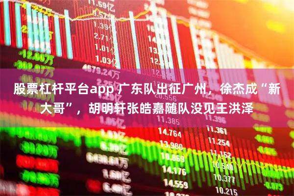 股票杠杆平台app 广东队出征广州，徐杰成“新大哥”，胡明轩张皓嘉随队没见王洪泽