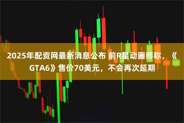 2025年配资网最新消息公布 前R星动画师称，《GTA6》售价70美元，不会再次延期