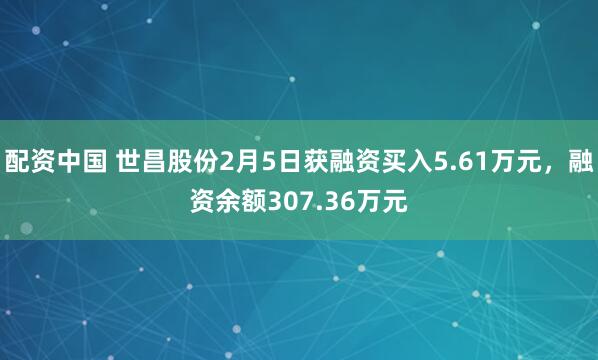 配资中国 世昌股份2月5日获融资买入5.61万元，融资余额307.36万元