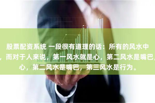 股票配资系统 一段很有道理的话：所有的风水中，第一风水就是人，而对于人来说，第一风水就是心，第二风水是嘴巴，第三风水是行为。