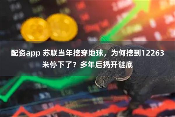 配资app 苏联当年挖穿地球，为何挖到12263米停下了？多年后揭开谜底