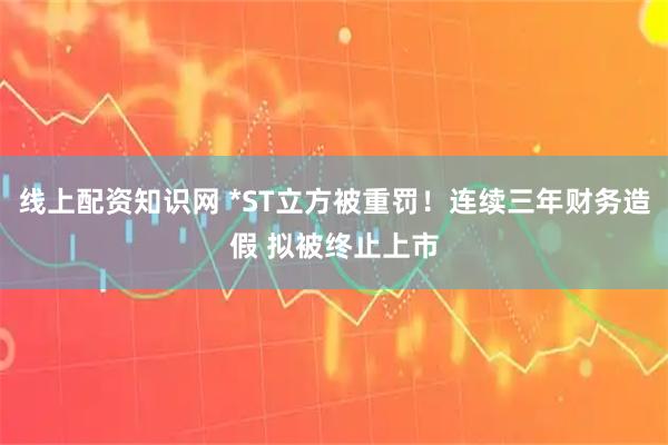 线上配资知识网 *ST立方被重罚！连续三年财务造假 拟被终止上市