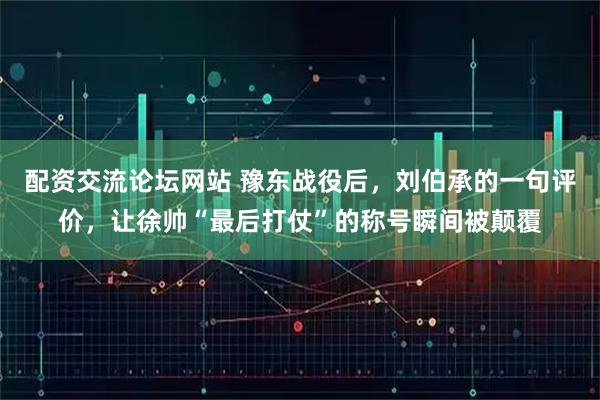 配资交流论坛网站 豫东战役后，刘伯承的一句评价，让徐帅“最后打仗”的称号瞬间被颠覆