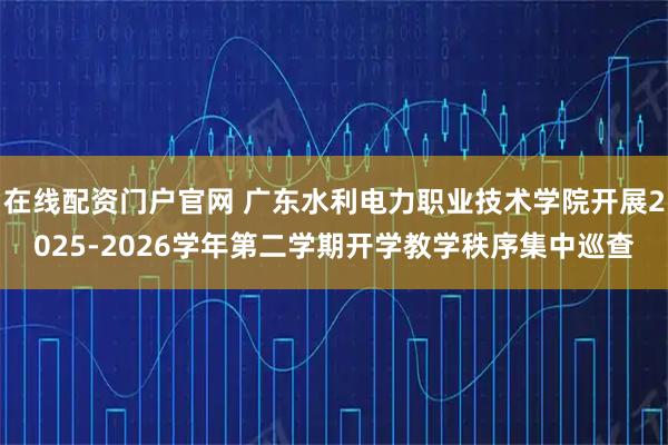 在线配资门户官网 广东水利电力职业技术学院开展2025-2026学年第二学期开学教学秩序集中巡查