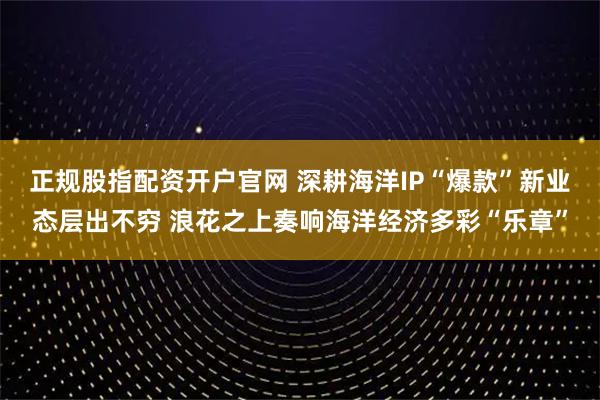 正规股指配资开户官网 深耕海洋IP“爆款”新业态层出不穷 浪花之上奏响海洋经济多彩“乐章”