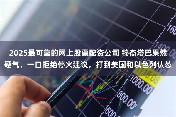 2025最可靠的网上股票配资公司 穆杰塔巴果然硬气，一口拒绝停火建议，打到美国和以色列认怂