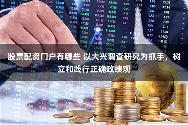股票配资门户有哪些 以大兴调查研究为抓手，树立和践行正确政绩观