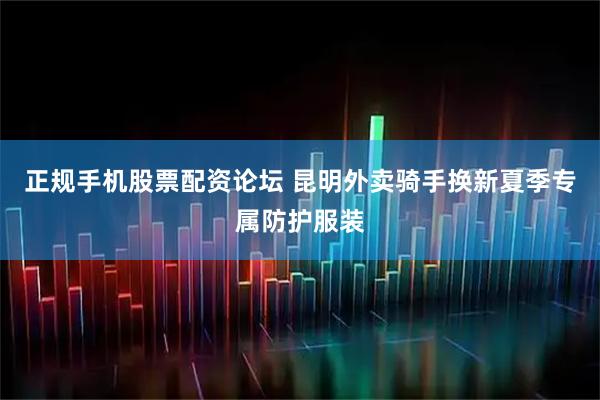 正规手机股票配资论坛 昆明外卖骑手换新夏季专属防护服装