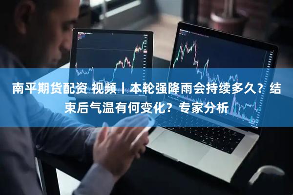 南平期货配资 视频丨本轮强降雨会持续多久？结束后气温有何变化？专家分析