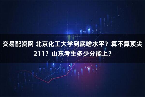 交易配资网 北京化工大学到底啥水平？算不算顶尖211？山东考生多少分能上？