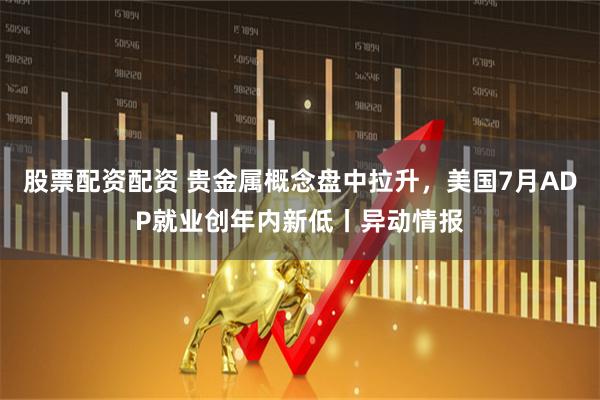 股票配资配资 贵金属概念盘中拉升，美国7月ADP就业创年内新低丨异动情报